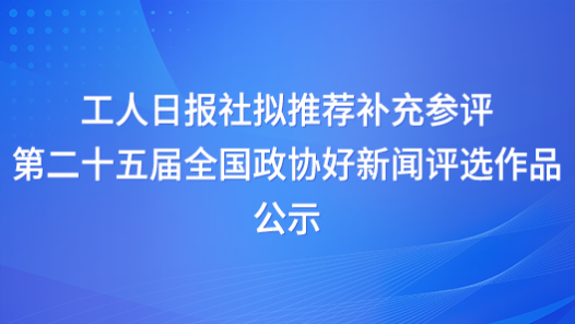 工人日?qǐng)?bào)社擬推薦補(bǔ)充參評(píng)第二十五屆全國政協(xié)好新聞評(píng)選作品公示